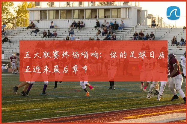 五大联赛终场哨响:你的足球日历正迎来最后章节