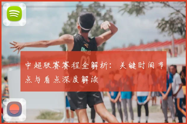 中超联赛赛程全解析:关键时间节点与看点深度解读