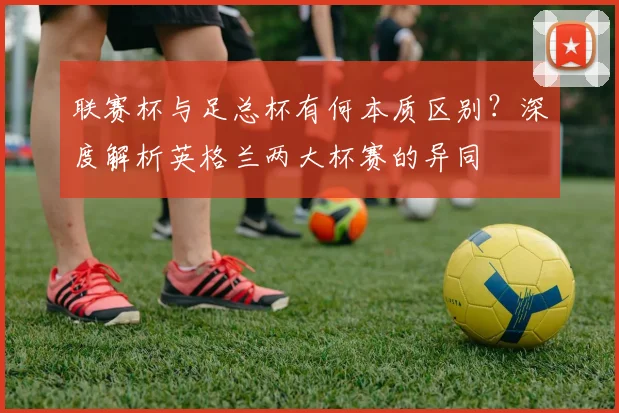 联赛杯与足总杯有何本质区别?深度解析英格兰两大杯赛的异同