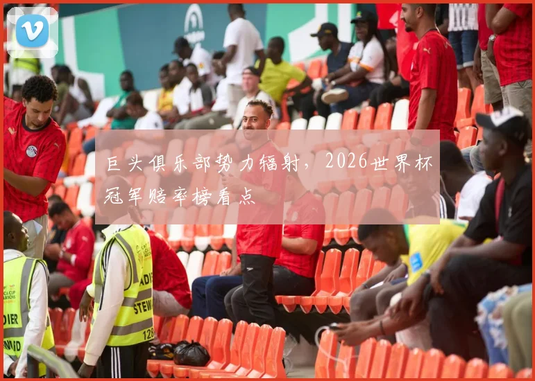 巨头俱乐部势力辐射,2026世界杯冠军赔率榜看点