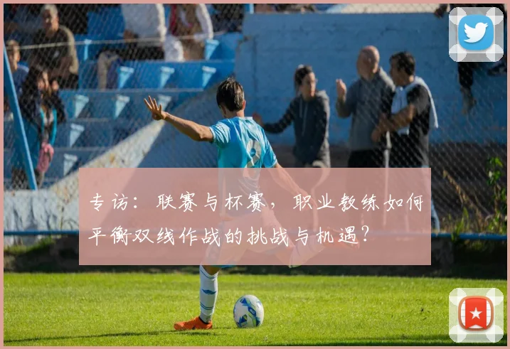 专访:联赛与杯赛,职业教练如何平衡双线作战的挑战与机遇?