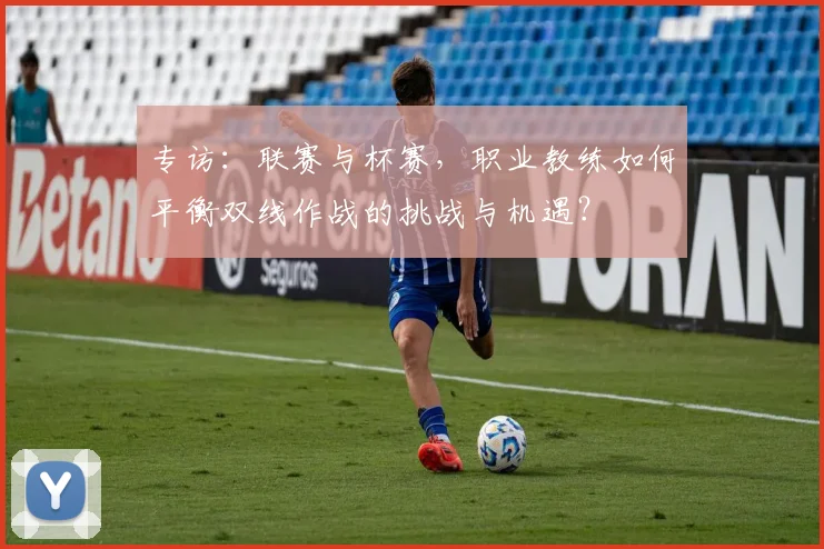 专访:联赛与杯赛,职业教练如何平衡双线作战的挑战与机遇?
