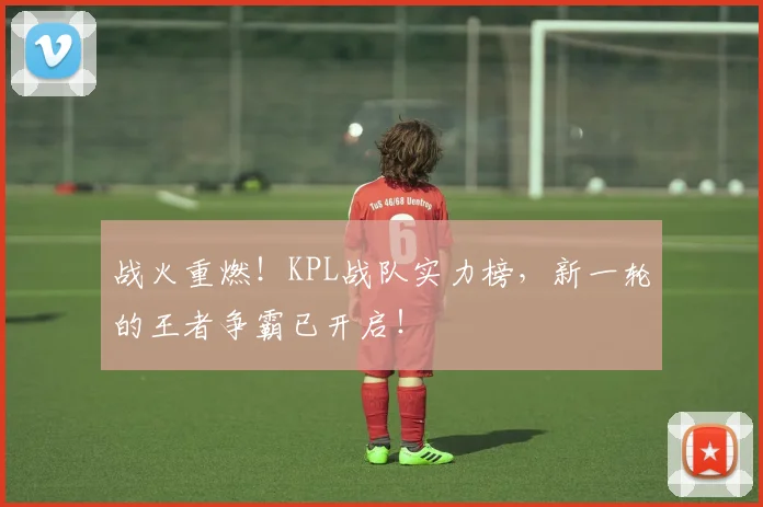 战火重燃!KPL战队实力榜,新一轮的王者争霸已开启!