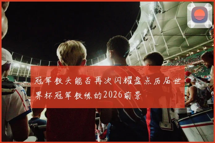 冠军教头能否再次闪耀盘点历届世界杯冠军教练的2026前景