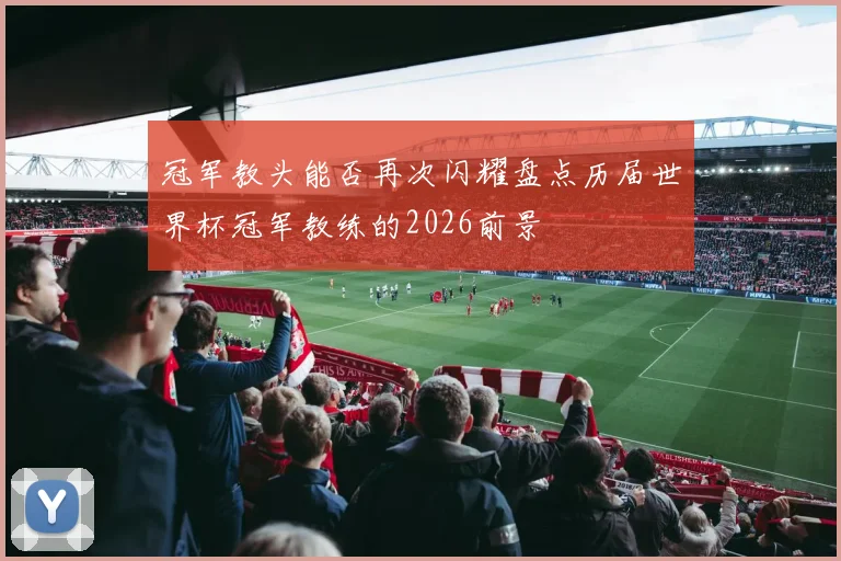 冠军教头能否再次闪耀盘点历届世界杯冠军教练的2026前景
