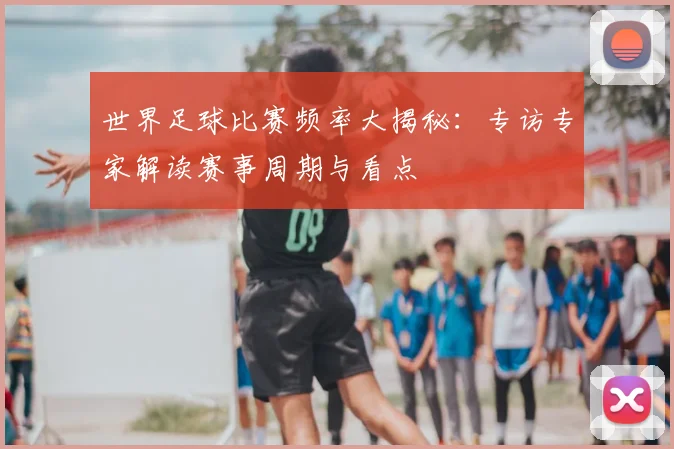 世界足球比赛频率大揭秘:专访专家解读赛事周期与看点