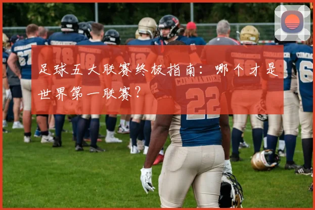 足球五大联赛终极指南:哪个才是世界第一联赛?