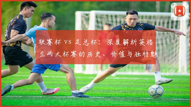 联赛杯 vs 足总杯：深度解析英格兰两大杯赛的历史、价值与独特魅力
