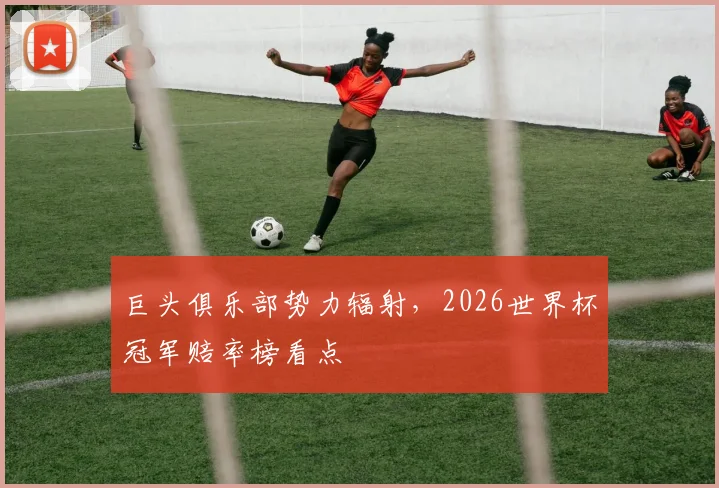 巨头俱乐部势力辐射,2026世界杯冠军赔率榜看点