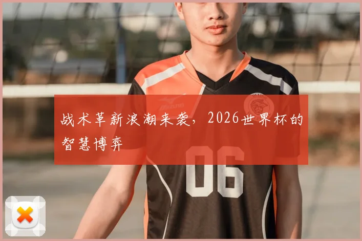 战术革新浪潮来袭，2026世界杯的智慧博弈